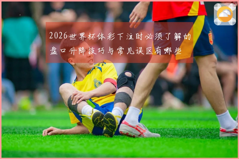 2026世界杯体彩下注时必须了解的盘口升降技巧与常见误区有哪些