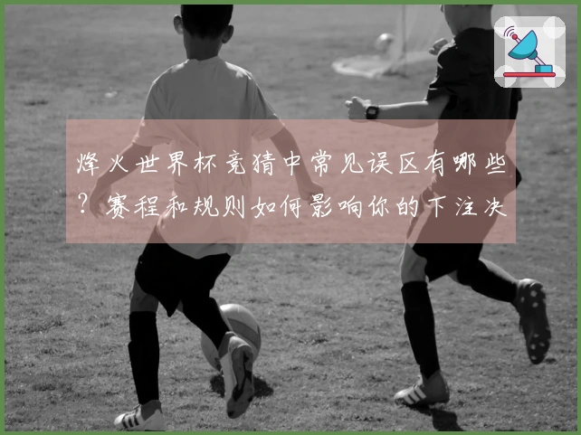 烽火世界杯竞猜中常见误区有哪些？赛程和规则如何影响你的下注决策