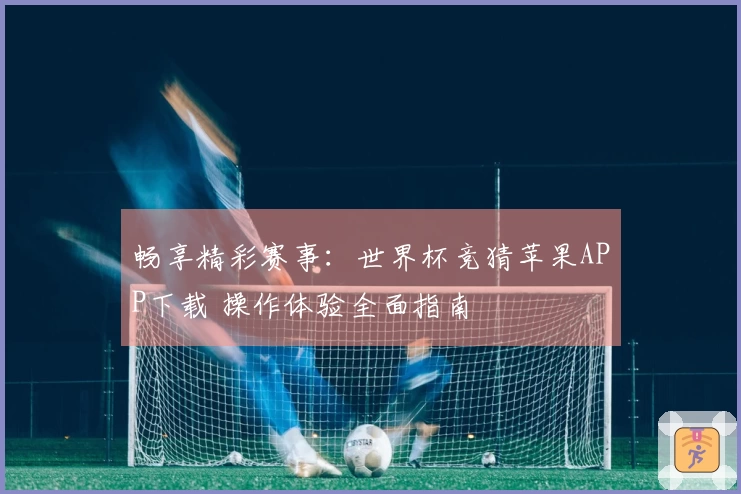 畅享精彩赛事：世界杯竞猜苹果APP下载 操作体验全面指南